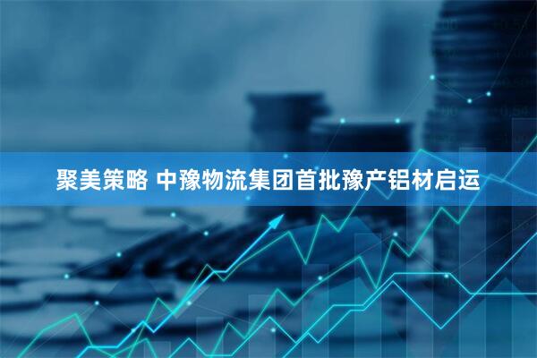 聚美策略 中豫物流集团首批豫产铝材启运