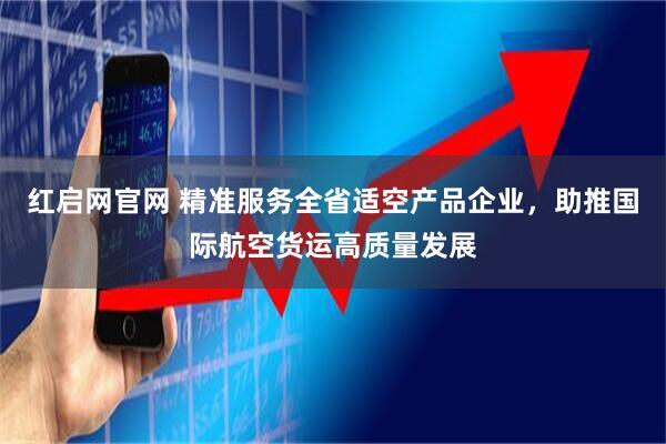 红启网官网 精准服务全省适空产品企业,助推国际航空货运高质量发展
