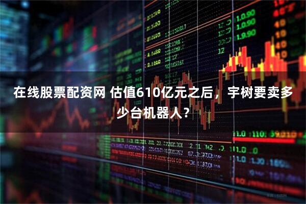 在线股票配资网 估值610亿元之后，宇树要卖多少台机器人？