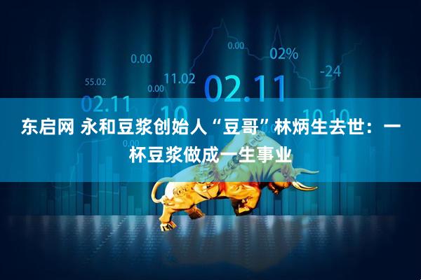 东启网 永和豆浆创始人“豆哥”林炳生去世：一杯豆浆做成一生事业