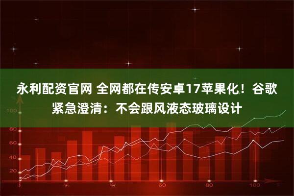 永利配资官网 全网都在传安卓17苹果化！谷歌紧急澄清：不会跟风液态玻璃设计
