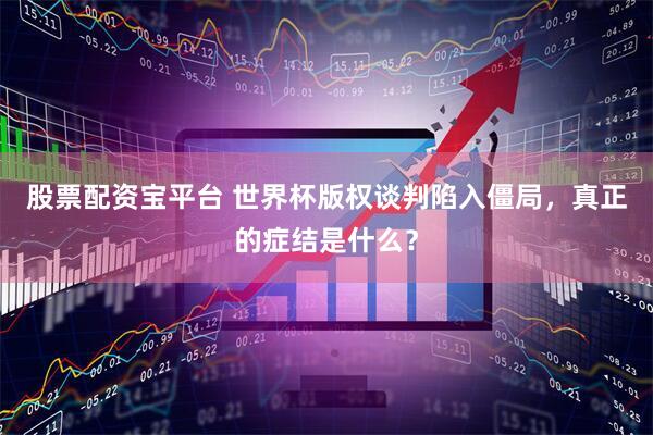 股票配资宝平台 世界杯版权谈判陷入僵局，真正的症结是什么？