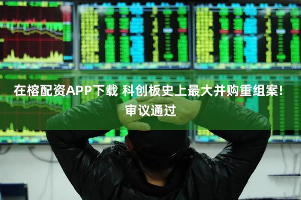 在榕配资APP下载 科创板史上最大并购重组案! 审议通过