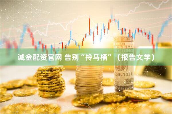诚金配资官网 告别“拎马桶”（报告文学）