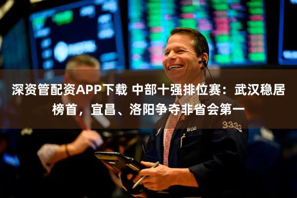 深资管配资APP下载 中部十强排位赛：武汉稳居榜首，宜昌、洛阳争夺非省会第一
