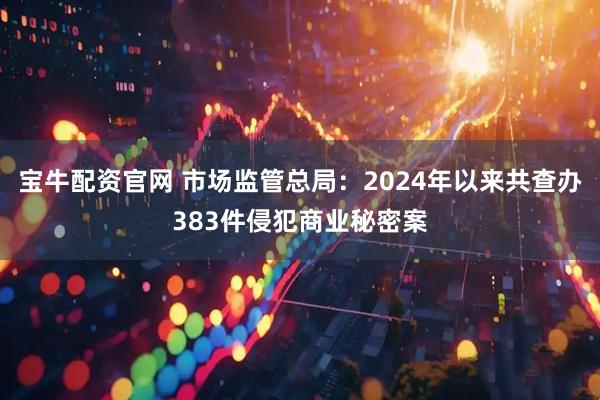宝牛配资官网 市场监管总局：2024年以来共查办383件侵犯商业秘密案