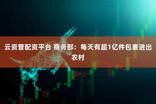 云资管配资平台 商务部：每天有超1亿件包裹进出农村