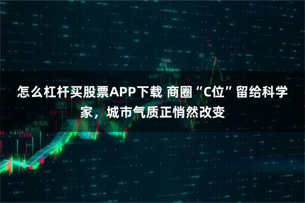 怎么杠杆买股票APP下载 商圈“C位”留给科学家，城市气质正悄然改变