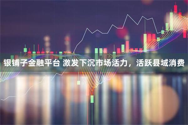 银铺子金融平台 激发下沉市场活力，活跃县域消费